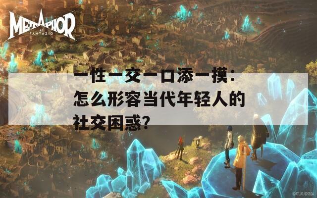 一性一交一口添一摸：怎么形容當(dāng)代年輕人的社交困惑？
