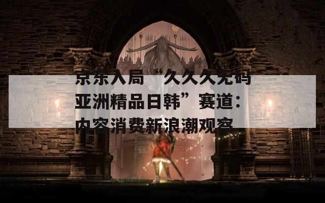 京東入局“久久久無碼亞洲精品日韓”賽道：內(nèi)容消費(fèi)新浪潮觀察