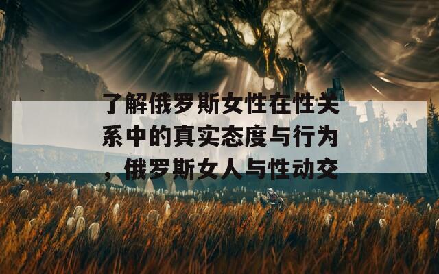 了解俄羅斯女性在性關(guān)系中的真實態(tài)度與行為，俄羅斯女人與性動交