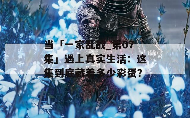 當「一家亂戰(zhàn)_第07集」遇上真實生活：這集到底藏著多少彩蛋？