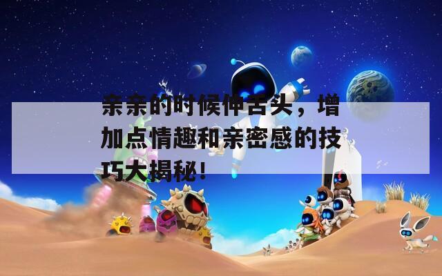 親親的時候伸舌頭，增加點情趣和親密感的技巧大揭秘！