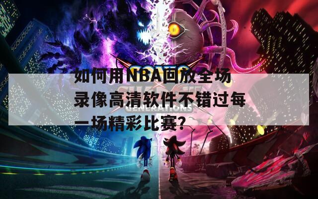 如何用NBA回放全場錄像高清軟件不錯過每一場精彩比賽？
