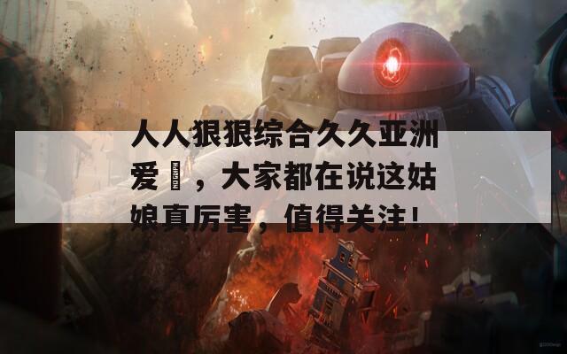 人人狠狠綜合久久亞洲愛咲，大家都在說這姑娘真厲害，值得關(guān)注！