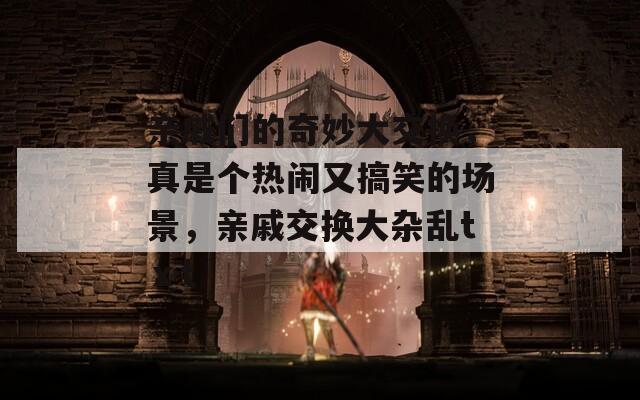 親戚們的奇妙大交換，真是個(gè)熱鬧又搞笑的場景，親戚交換大雜亂tⅹt