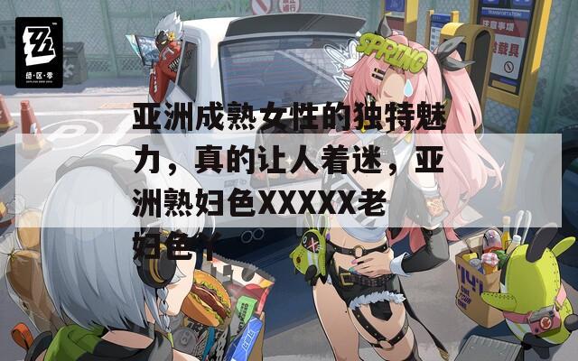 亞洲成熟女性的獨(dú)特魅力，真的讓人著迷，亞洲熟婦色XXXXX老婦色丫