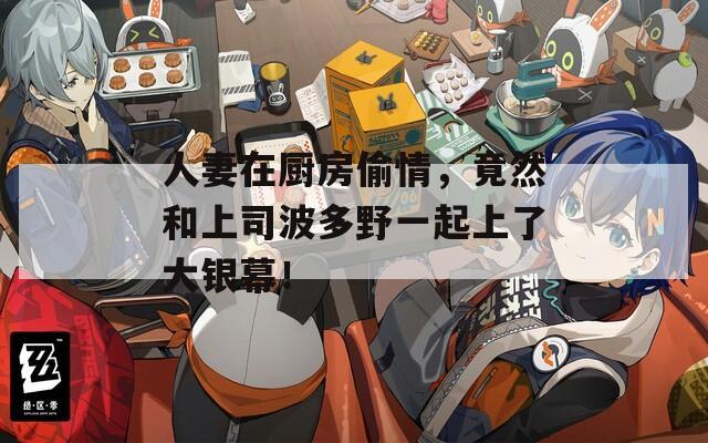人妻在廚房偷情，竟然和上司波多野一起上了大銀幕！