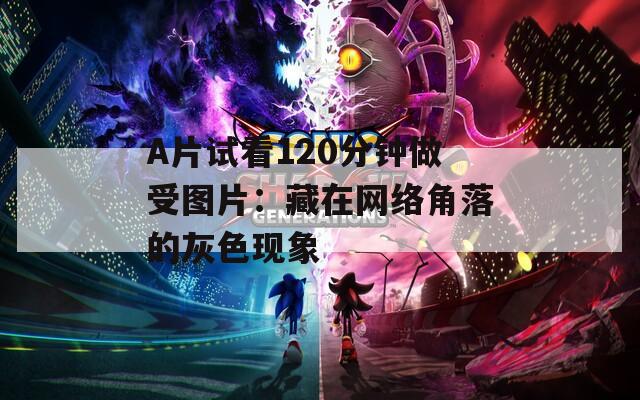 A片試看120分鐘做受圖片：藏在網(wǎng)絡角落的灰色現(xiàn)象