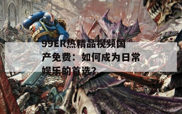 99ER熱精品視頻國產(chǎn)免費(fèi)：如何成為日常娛樂的首選？