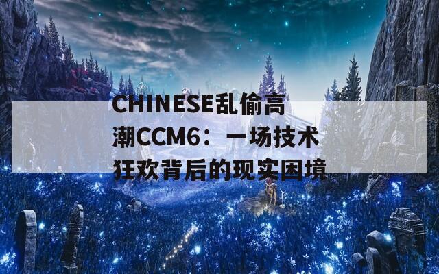 CHINESE亂偷高潮CCM6：一場技術(shù)狂歡背后的現(xiàn)實(shí)困境