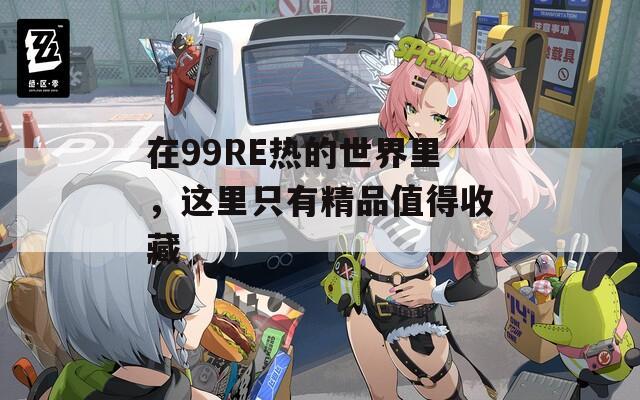 在99RE熱的世界里，這里只有精品值得收藏