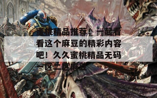 蜜桃精品推薦！一起看看這個麻豆的精彩內(nèi)容吧！久久蜜桃精品無碼一區(qū)二區(qū)麻豆