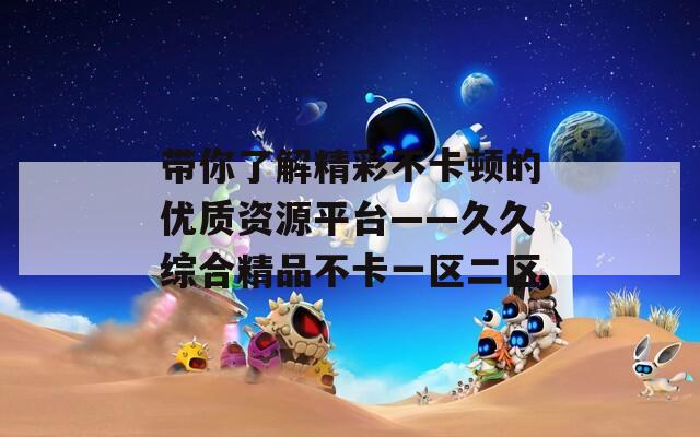 帶你了解精彩不卡頓的優(yōu)質(zhì)資源平臺——久久綜合精品不卡一區(qū)二區(qū)
