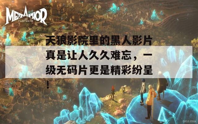 天狼影院里的黑人影片真是讓人久久難忘，一級(jí)無(wú)碼片更是精彩紛呈！