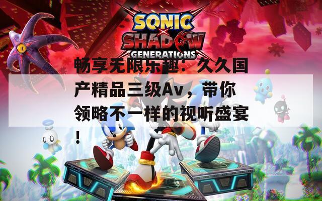 暢享無限樂趣：久久國產(chǎn)精品三級Av，帶你領(lǐng)略不一樣的視聽盛宴！