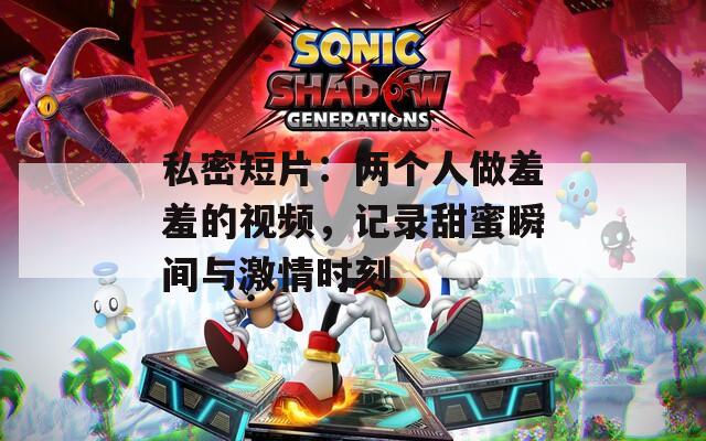 私密短片：兩個(gè)人做羞羞的視頻，記錄甜蜜瞬間與激情時(shí)刻