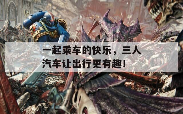 一起乘車的快樂，三人汽車讓出行更有趣！