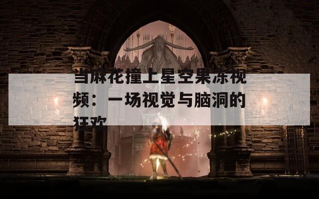 當(dāng)麻花撞上星空果凍視頻：一場(chǎng)視覺與腦洞的狂歡
