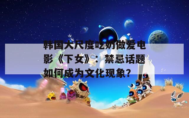 韓國大尺度吃奶做愛電影《下女》：禁忌話題如何成為文化現(xiàn)象？