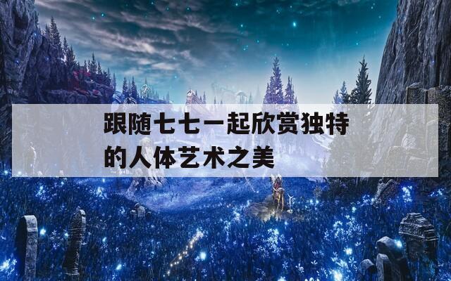 跟隨七七一起欣賞獨(dú)特的人體藝術(shù)之美