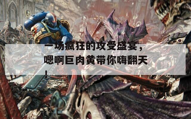 一場(chǎng)瘋狂的攻受盛宴，嗯啊巨肉黃帶你嗨翻天！