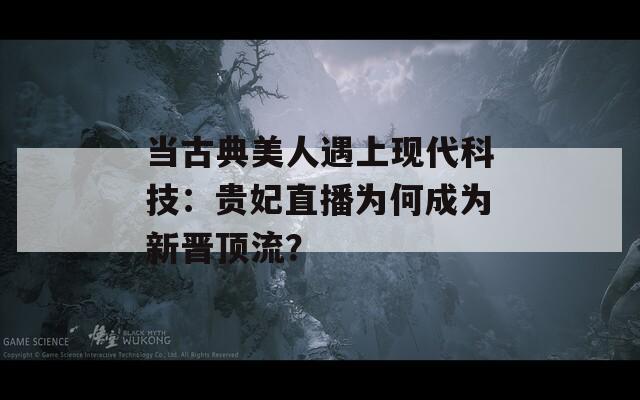 當(dāng)古典美人遇上現(xiàn)代科技：貴妃直播為何成為新晉頂流？