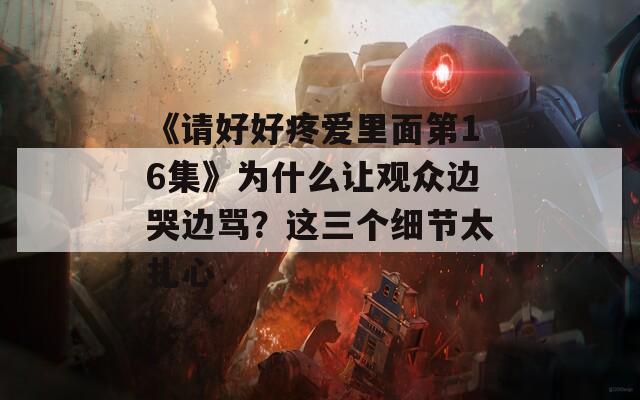 《請(qǐng)好好疼愛(ài)里面第16集》為什么讓觀眾邊哭邊罵？這三個(gè)細(xì)節(jié)太扎心
