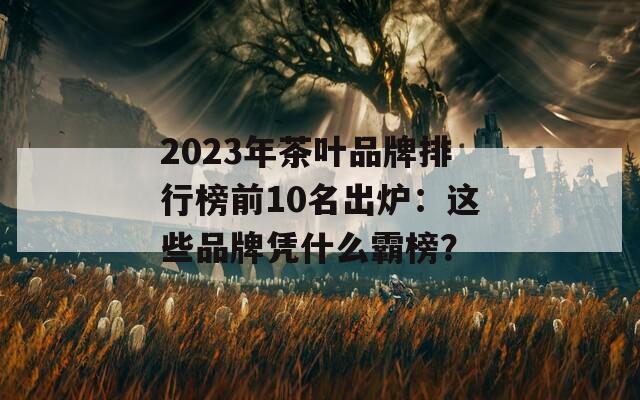 2023年茶葉品牌排行榜前10名出爐：這些品牌憑什么霸榜？