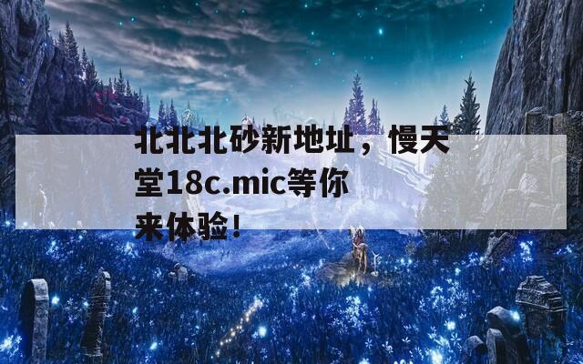 北北北砂新地址，慢天堂18c.mic等你來體驗！