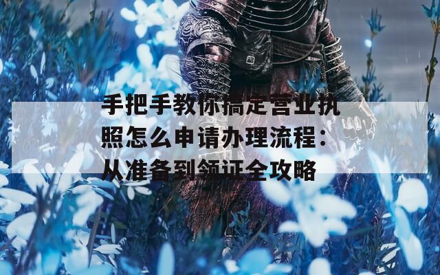 手把手教你搞定營業(yè)執(zhí)照怎么申請辦理流程：從準(zhǔn)備到領(lǐng)證全攻略