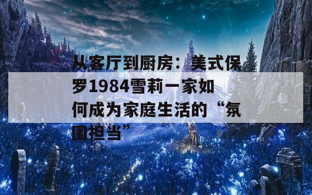 從客廳到廚房：美式保羅1984雪莉一家如何成為家庭生活的“氛圍擔(dān)當(dāng)”