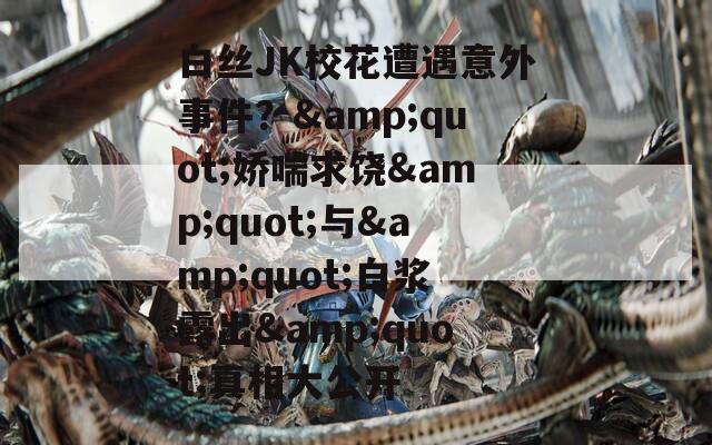 白絲JK校花遭遇意外事件？&quot;嬌喘求饒&quot;與&quot;白漿露出&quot;真相大公開(kāi)