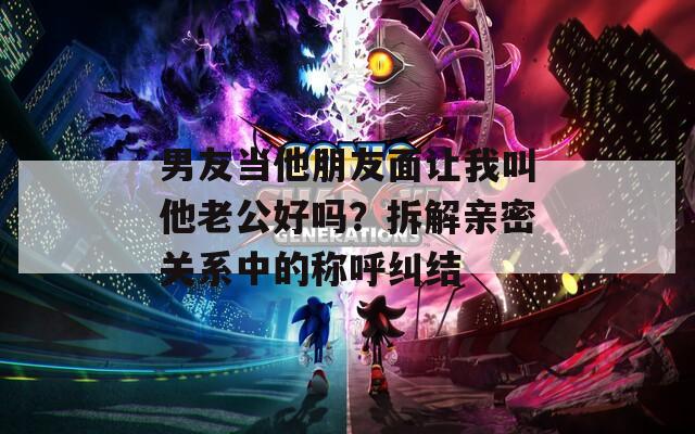 男友當(dāng)他朋友面讓我叫他老公好嗎？拆解親密關(guān)系中的稱呼糾結(jié)