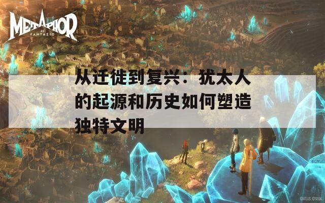 從遷徙到復(fù)興：猶太人的起源和歷史如何塑造獨特文明