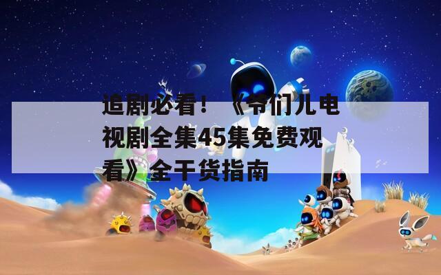 追劇必看！《爺們兒電視劇全集45集免費(fèi)觀看》全干貨指南