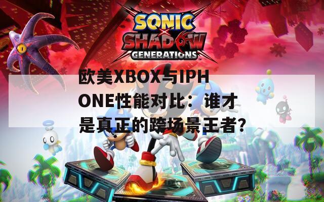 歐美XBOX與IPHONE性能對比：誰才是真正的跨場景王者？