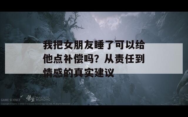 我把女朋友睡了可以給他點補償嗎？從責任到情感的真實建議