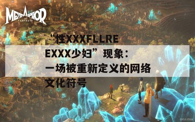 “性XXXFLLREEXXX少婦”現(xiàn)象：一場被重新定義的網(wǎng)絡(luò)文化符號