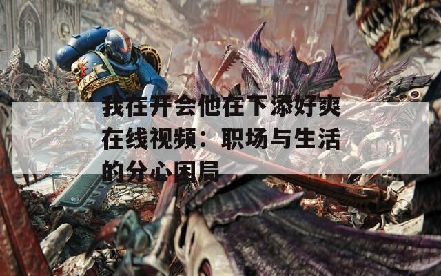我在開會(huì)他在下添好爽在線視頻：職場與生活的分心困局