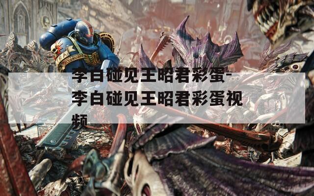 李白碰見王昭君彩蛋-李白碰見王昭君彩蛋視頻