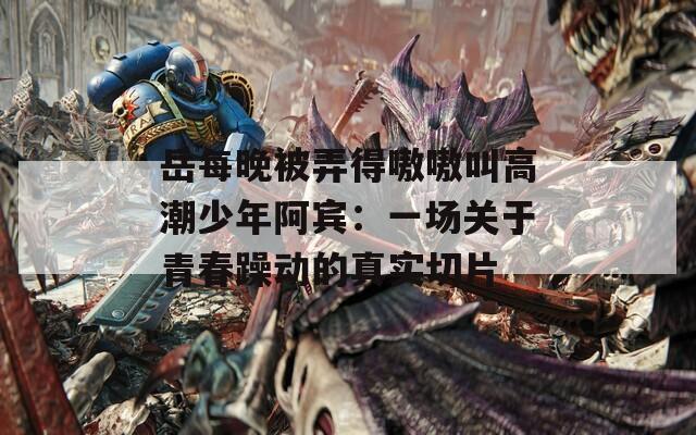 岳每晚被弄得嗷嗷叫高潮少年阿賓：一場(chǎng)關(guān)于青春躁動(dòng)的真實(shí)切片