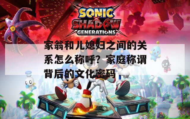 家翁和兒媳婦之間的關(guān)系怎么稱呼？家庭稱謂背后的文化密碼
