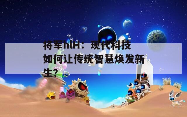 將軍hlH：現(xiàn)代科技如何讓傳統(tǒng)智慧煥發(fā)新生？