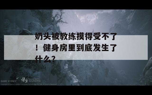 奶頭被教練摸得受不了！健身房里到底發(fā)生了什么？