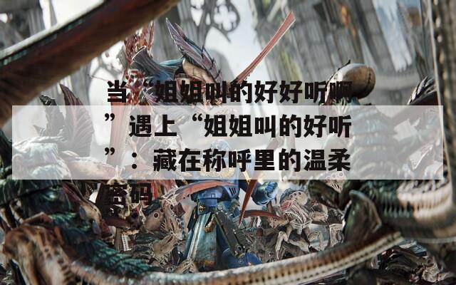 當(dāng)“姐姐叫的好好聽啊”遇上“姐姐叫的好聽”：藏在稱呼里的溫柔密碼