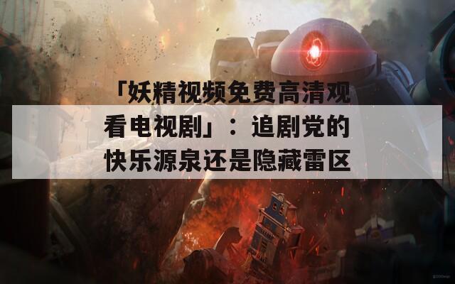 「妖精視頻免費(fèi)高清觀看電視劇」：追劇黨的快樂源泉還是隱藏雷區(qū)？