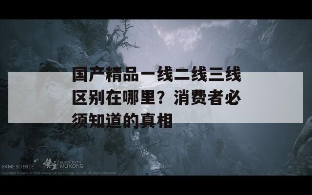 國產(chǎn)精品一線二線三線區(qū)別在哪里？消費者必須知道的真相