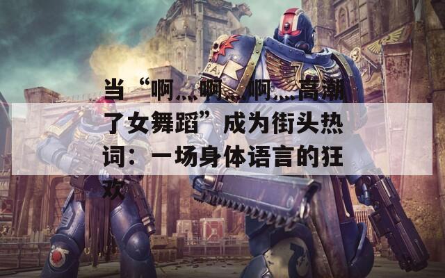 當“啊灬啊灬啊灬高潮了女舞蹈”成為街頭熱詞：一場身體語言的狂歡