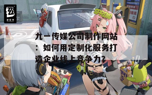 九一傳媒公司制作網(wǎng)站：如何用定制化服務(wù)打造企業(yè)線上競(jìng)爭(zhēng)力？