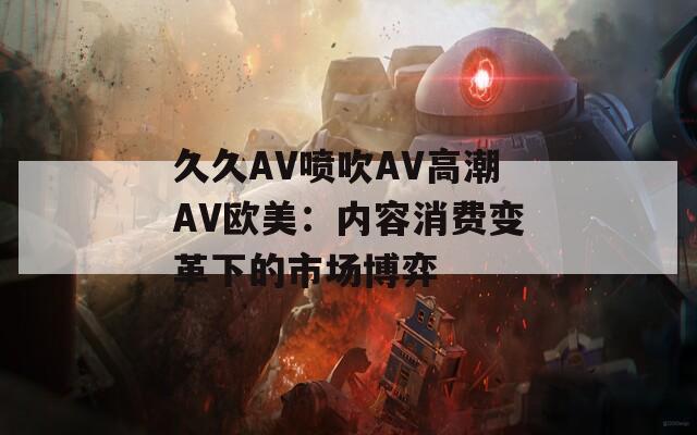 久久AV噴吹AV高潮AV歐美：內容消費變革下的市場博弈