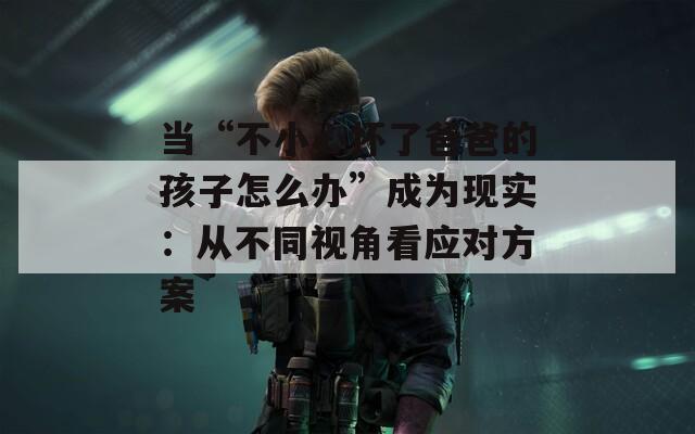 當(dāng)“不小心懷了爸爸的孩子怎么辦”成為現(xiàn)實：從不同視角看應(yīng)對方案